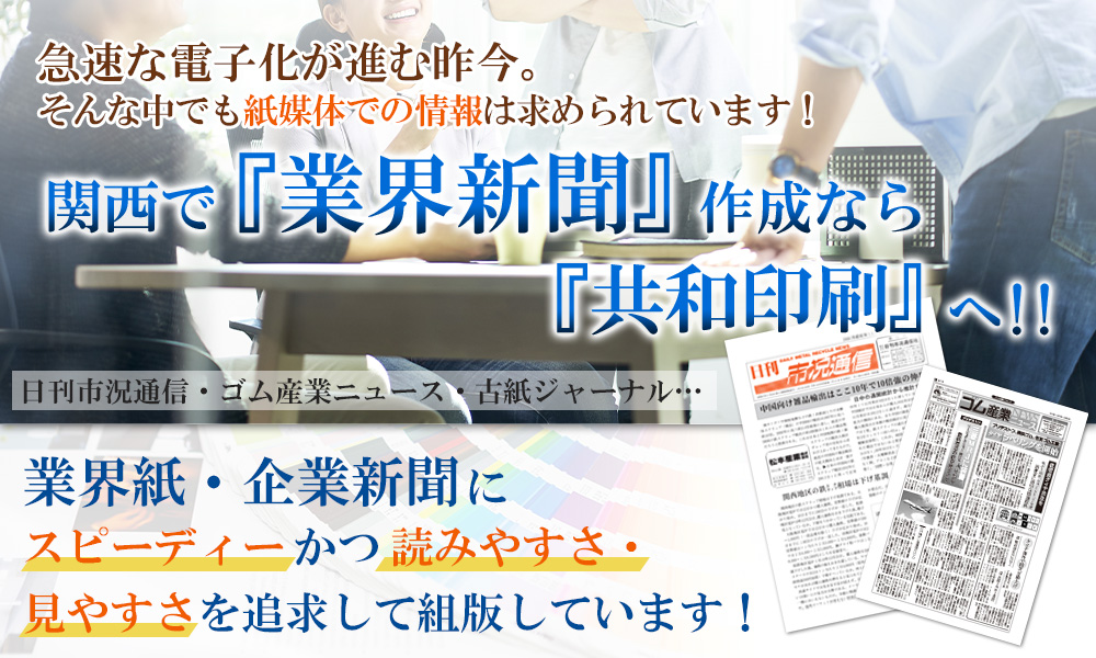 急激な電子化が進む昨今。そんな中でも紙媒体での情報は求められています！関西で『業界新聞』作成なら『共和印刷』へ！！日刊市況通信・ゴム産業ニュース・古紙ジャーナル…業界紙・企業新聞にスピーディーかつ読みやすさ・見やすさを追求して発行しています！