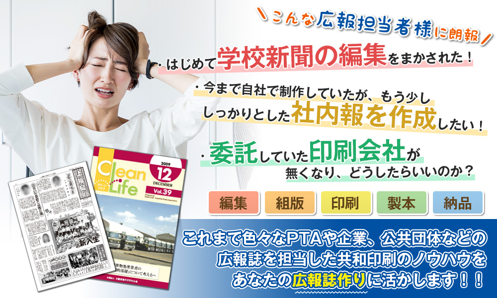 こんな広報担当者に朗報 「はじめて学校新聞の編集をまかされた！」「今まで自社で制作していたが、もう少ししっかりとした広報誌を作成したい！」「委託していた印刷会社がつぶれて、どうしたらいいのか？」編集・組版・印刷・製本・納品…これまで色々なPTAや企業、公共団体などの広報誌を担当した共和印刷のノウハウをあなたの広報誌作りに活かします！！