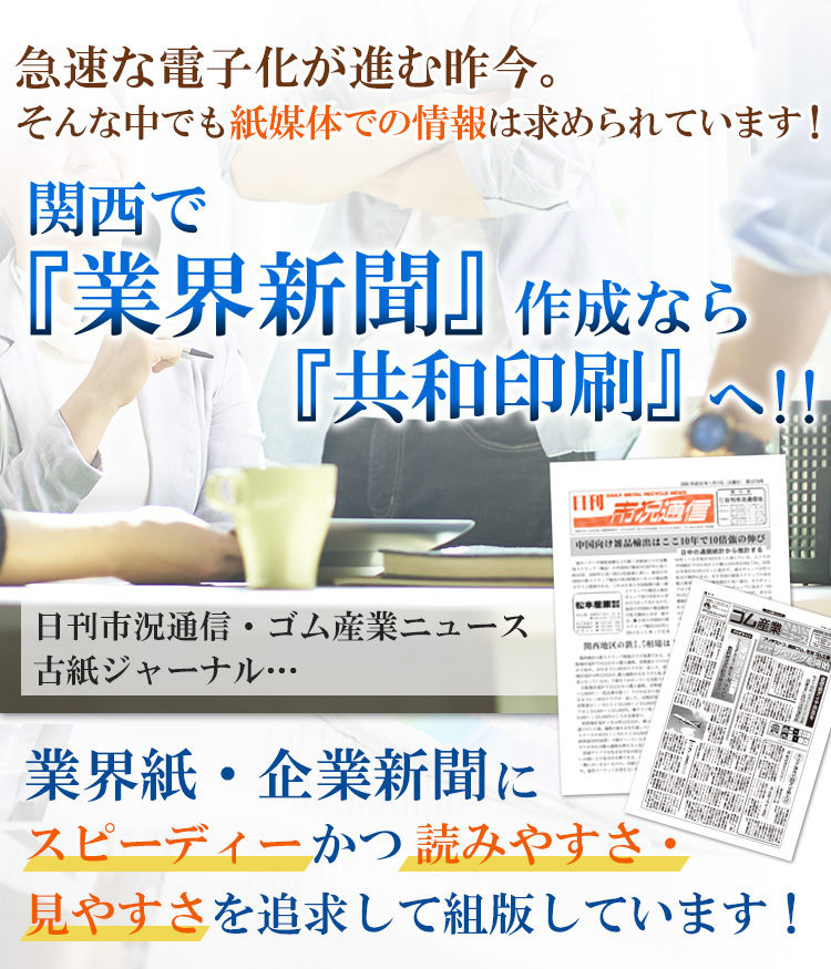 急激な電子化が進む昨今。そんな中でも紙媒体での情報は求められています！関西で『業界新聞』作成なら『共和印刷』へ！！日刊市況通信・ゴム産業ニュース・古紙ジャーナル…業界紙・企業新聞にスピーディーかつ読みやすさ・見やすさを追求して発行しています！