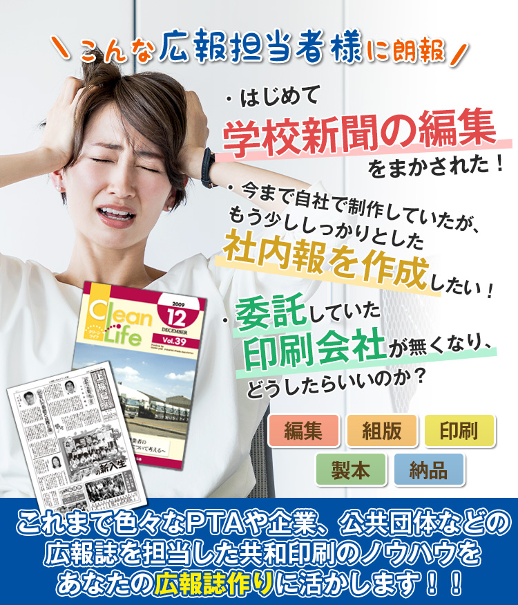 こんな広報担当者に朗報 「はじめて学校新聞の編集をまかされた！」「今まで自社で制作していたが、もう少ししっかりとした広報誌を作成したい！」「委託していた印刷会社がつぶれて、どうしたらいいのか？」編集・組版・印刷・製本・納品…これまで色々なPTAや企業、公共団体などの広報誌を担当した共和印刷のノウハウをあなたの広報誌作りに活かします！！